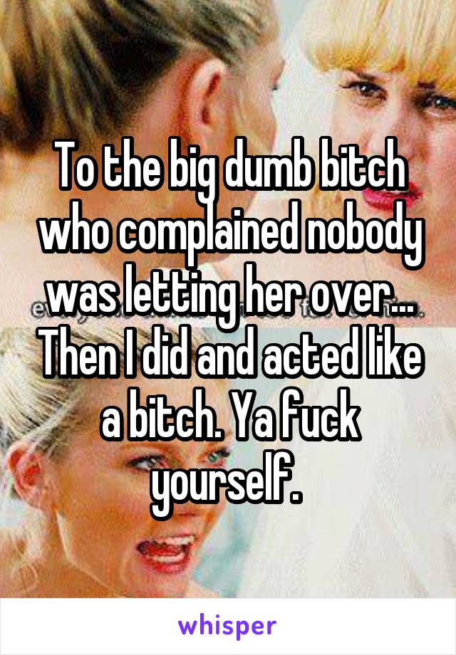 To the big dumb bitch who complained nobody was letting her over... Then I did and acted like a bitch. Ya fuck yourself. 