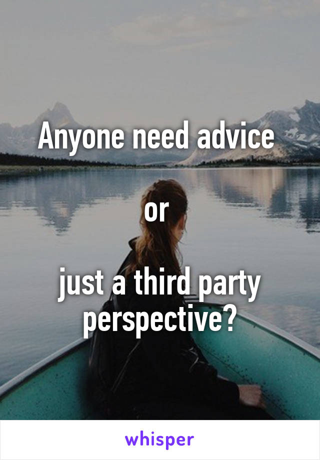 Anyone need advice 

or 

just a third party perspective?