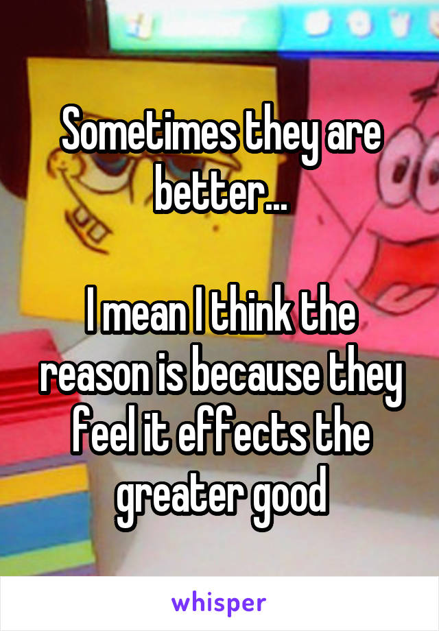 Sometimes they are better...

I mean I think the reason is because they feel it effects the greater good