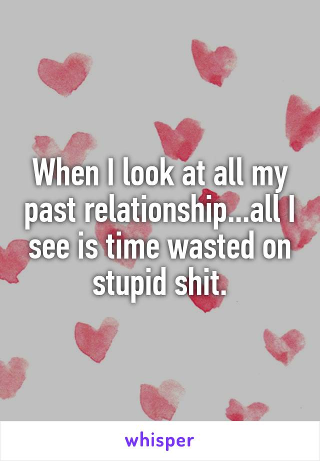 When I look at all my past relationship...all I see is time wasted on stupid shit.