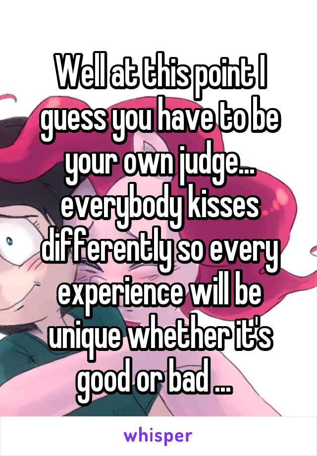 Well at this point I guess you have to be your own judge... everybody kisses differently so every experience will be unique whether it's good or bad ...  