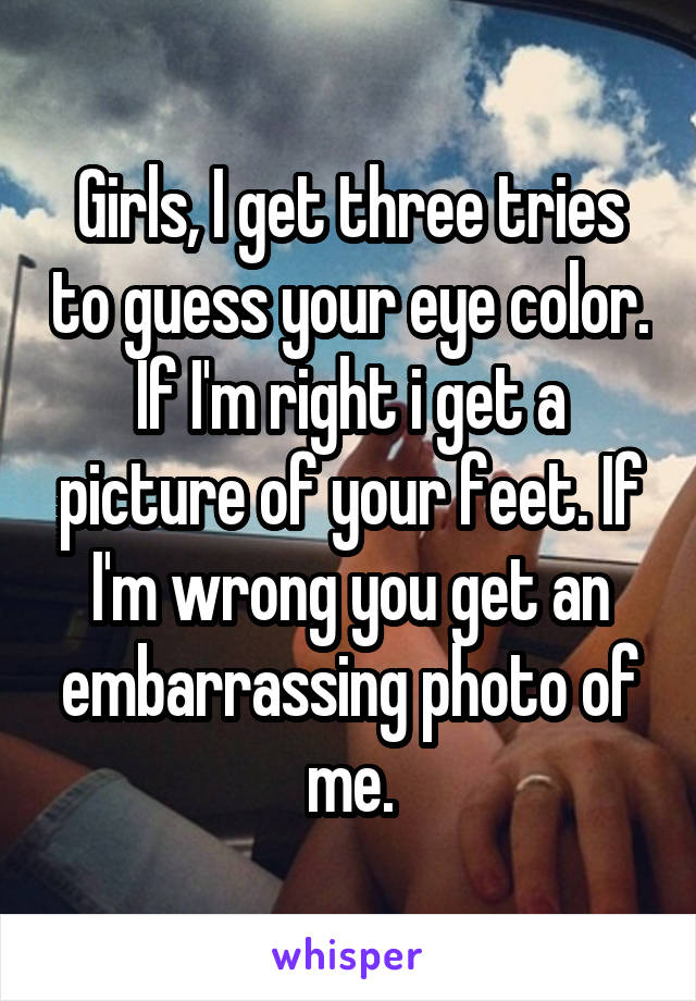 Girls, I get three tries to guess your eye color. If I'm right i get a picture of your feet. If I'm wrong you get an embarrassing photo of me.