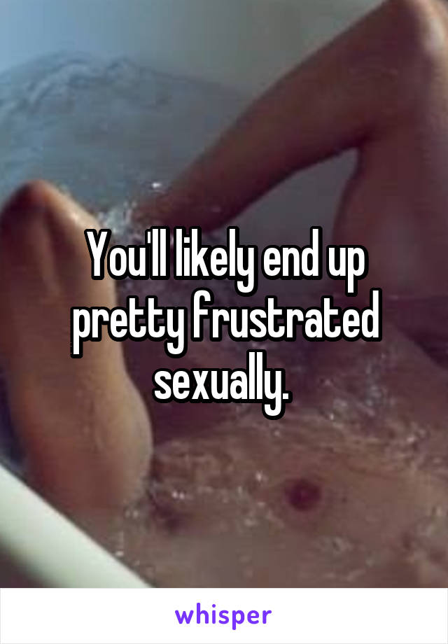 You'll likely end up pretty frustrated sexually. 