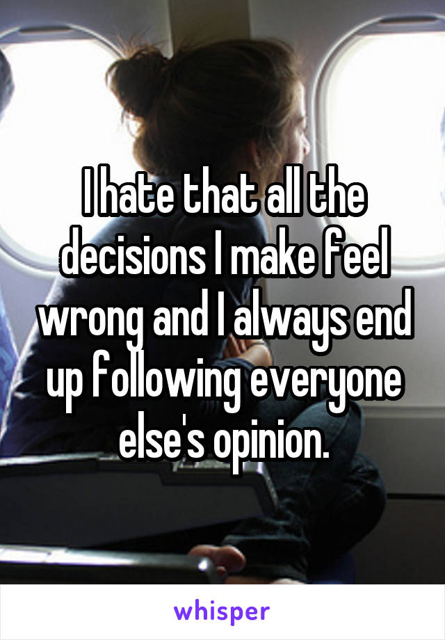 I hate that all the decisions I make feel wrong and I always end up following everyone else's opinion.