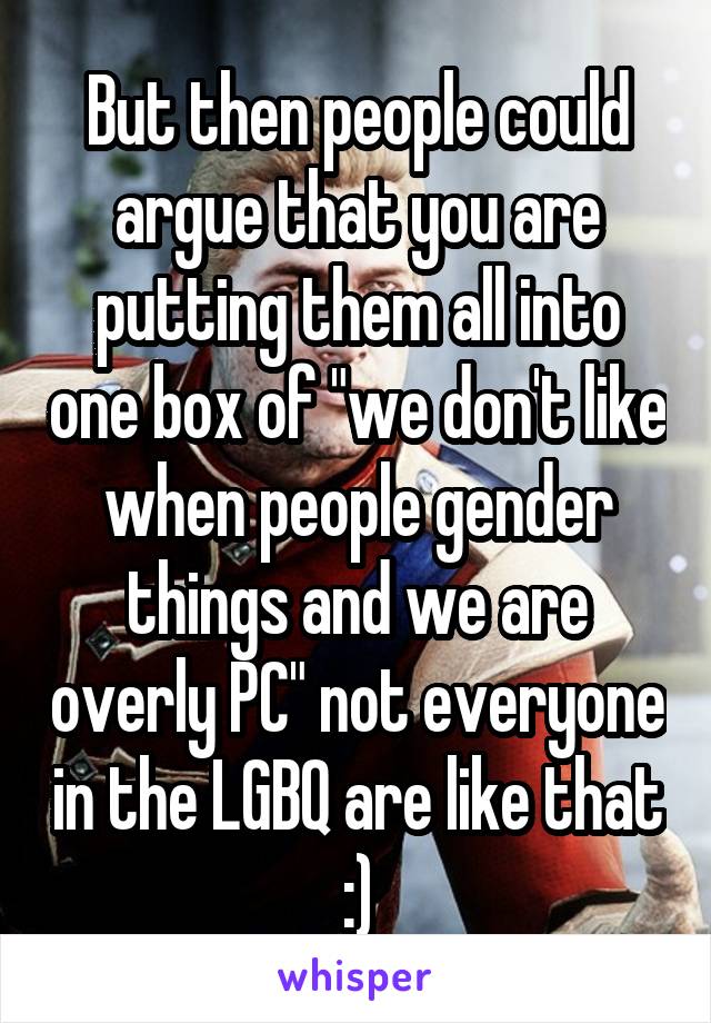 But then people could argue that you are putting them all into one box of "we don't like when people gender things and we are overly PC" not everyone in the LGBQ are like that :)