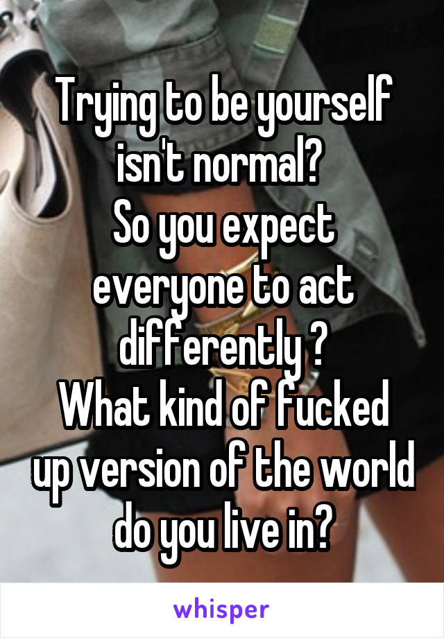 Trying to be yourself isn't normal? 
So you expect everyone to act differently ?
What kind of fucked up version of the world do you live in?