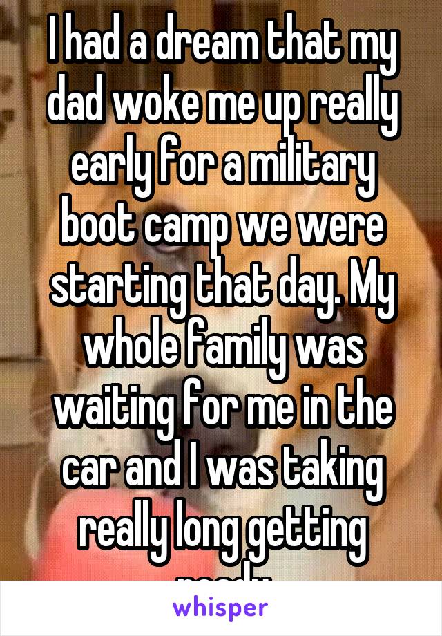 I had a dream that my dad woke me up really early for a military boot camp we were starting that day. My whole family was waiting for me in the car and I was taking really long getting ready