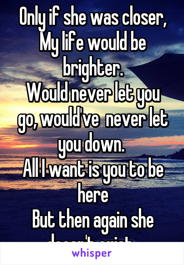 Only if she was closer, My life would be brighter.
Would never let you go, would've  never let you down. 
All I want is you to be here
But then again she doesn't exist. 