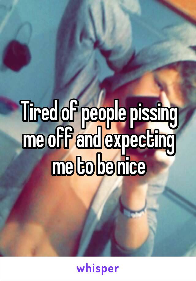 Tired of people pissing me off and expecting me to be nice