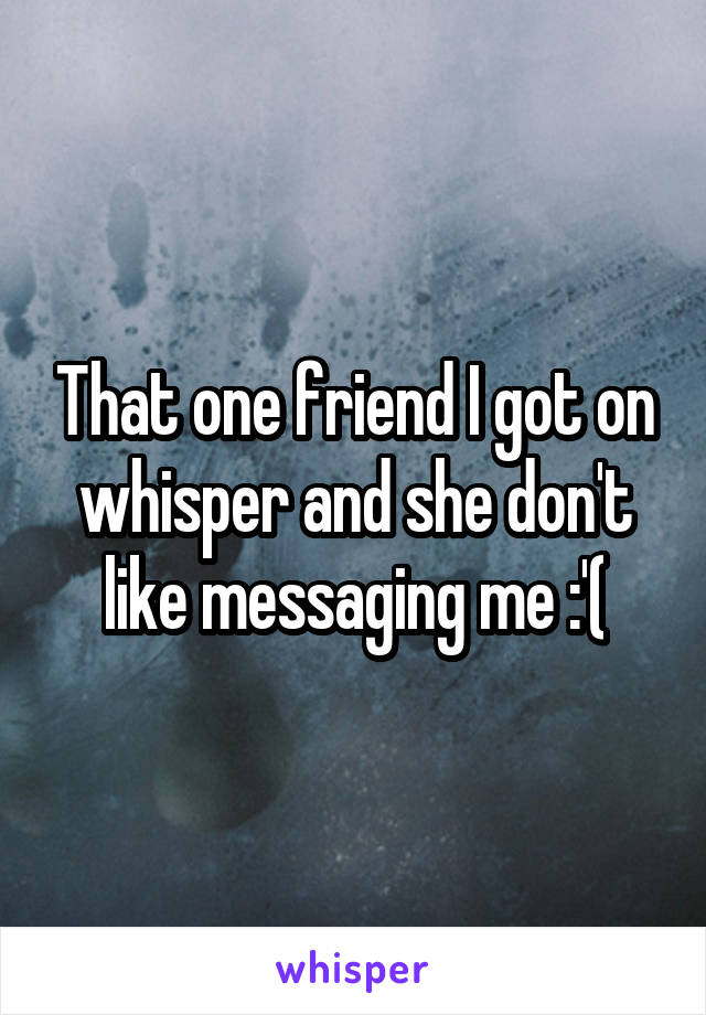 That one friend I got on whisper and she don't like messaging me :'(