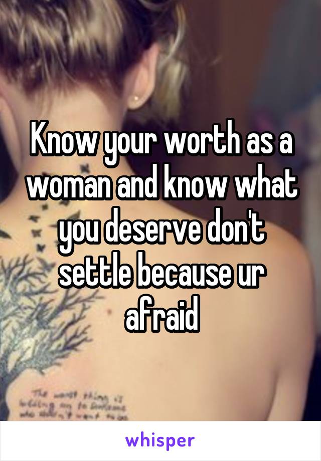 Know your worth as a woman and know what you deserve don't settle because ur afraid