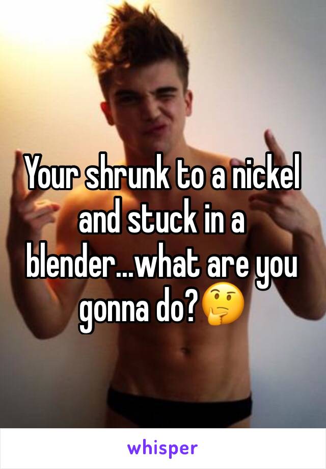 Your shrunk to a nickel and stuck in a blender...what are you gonna do?🤔