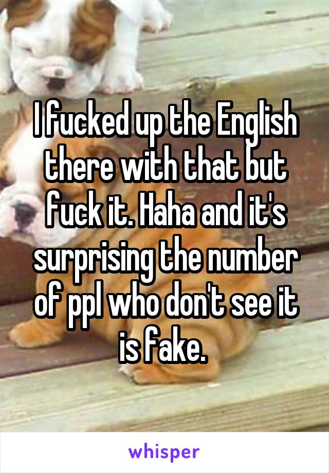 I fucked up the English there with that but fuck it. Haha and it's surprising the number of ppl who don't see it is fake. 