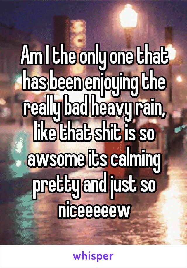 Am I the only one that has been enjoying the really bad heavy rain, like that shit is so awsome its calming pretty and just so niceeeeew