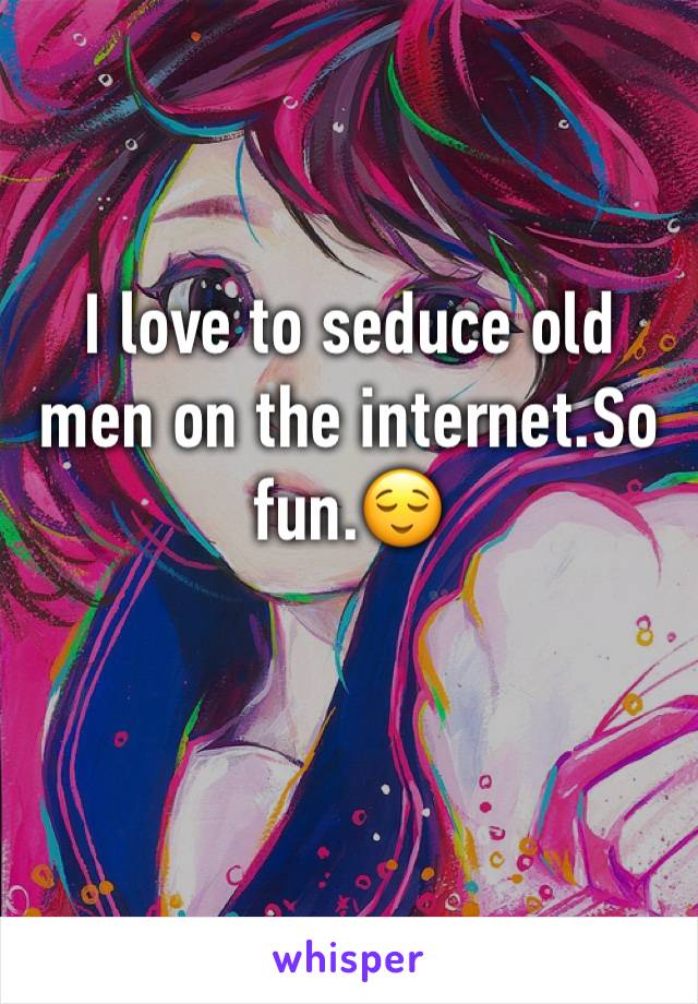 I love to seduce old men on the internet.So fun.😌