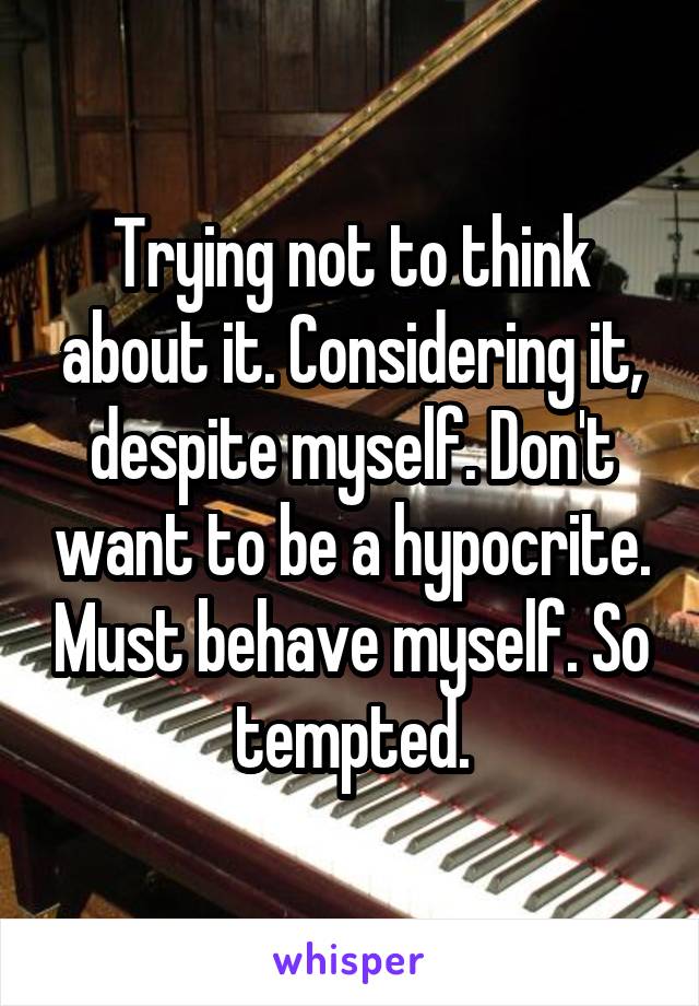 Trying not to think about it. Considering it, despite myself. Don't want to be a hypocrite. Must behave myself. So tempted.