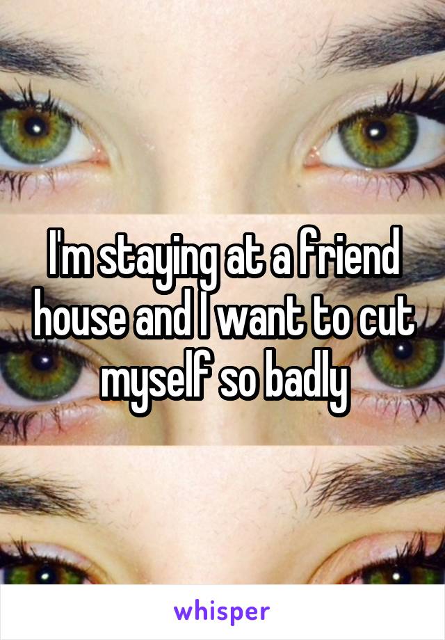 I'm staying at a friend house and I want to cut myself so badly