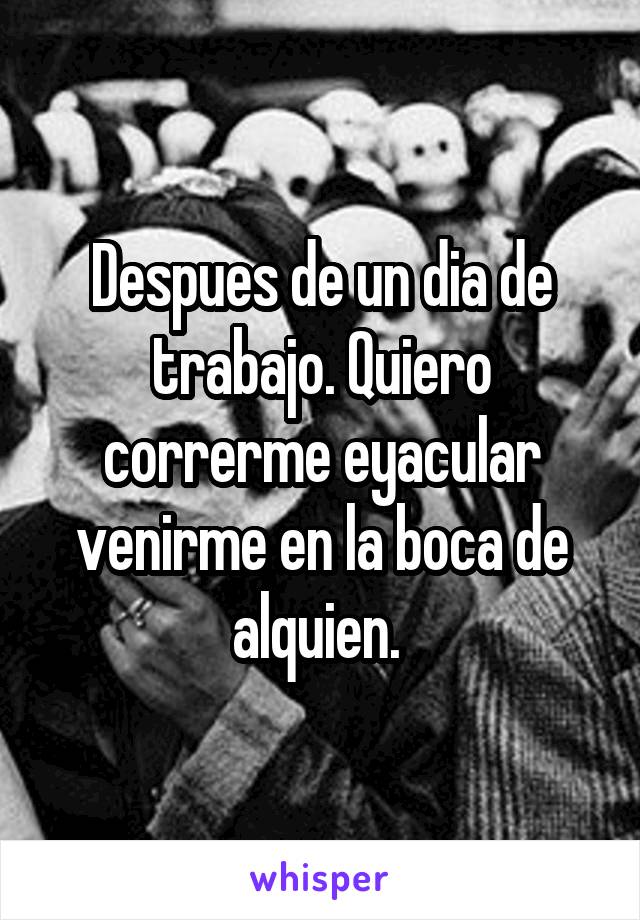 Despues de un dia de trabajo. Quiero correrme eyacular venirme en la boca de alquien. 