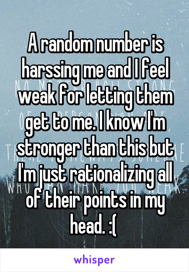 A random number is harssing me and I feel weak for letting them get to me. I know I'm stronger than this but I'm just rationalizing all of their points in my head. :( 