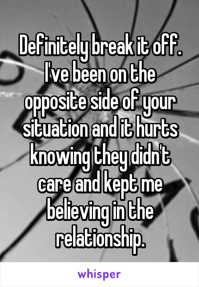 Definitely break it off. I've been on the opposite side of your situation and it hurts knowing they didn't care and kept me believing in the relationship.