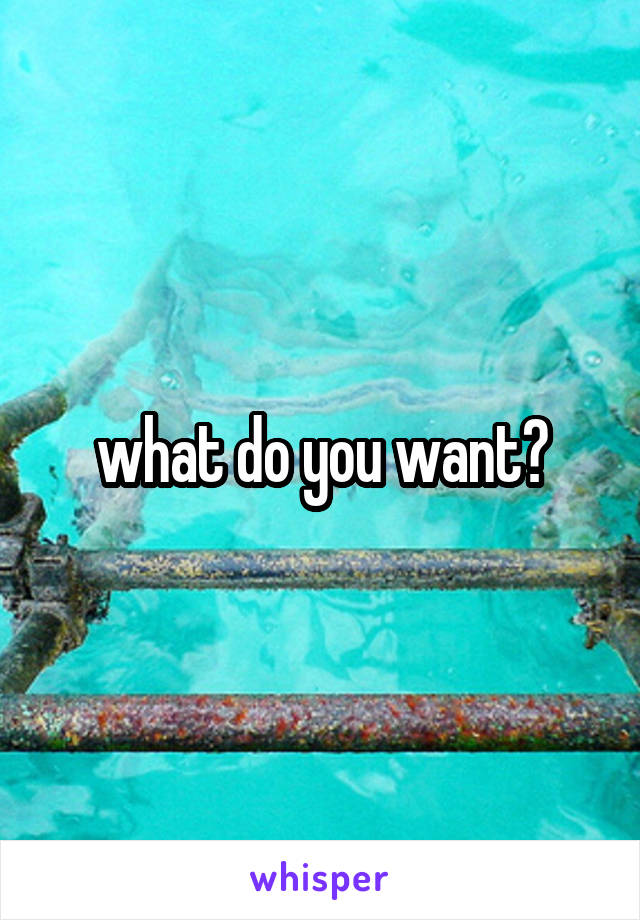 what do you want?