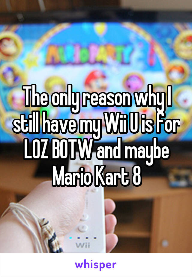 The only reason why I still have my Wii U is for LOZ BOTW and maybe Mario Kart 8