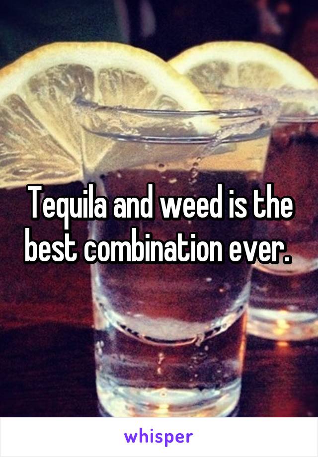 Tequila and weed is the best combination ever. 