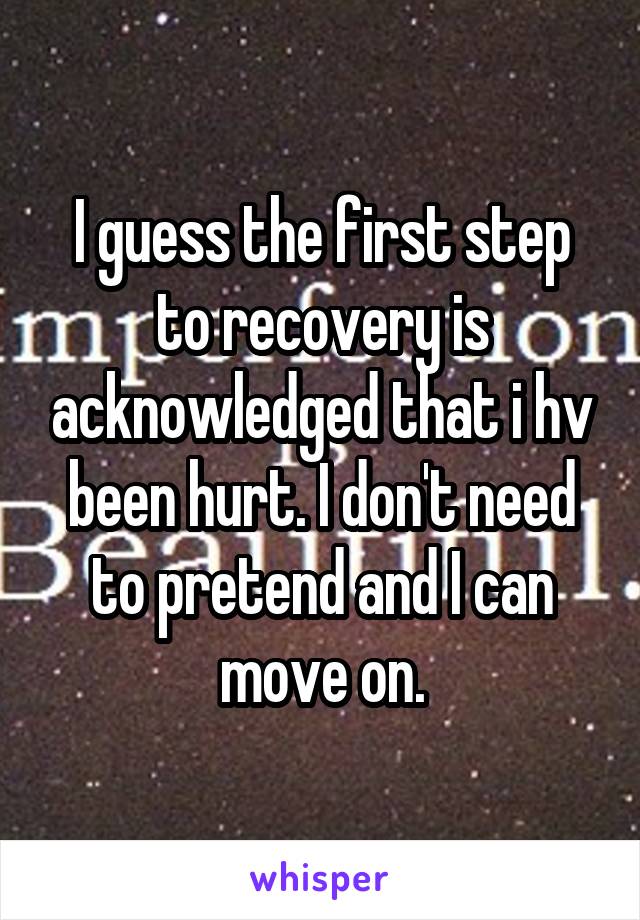 I guess the first step to recovery is acknowledged that i hv been hurt. I don't need to pretend and I can move on.