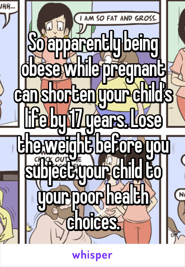 So apparently being obese while pregnant can shorten your child's life by 17 years. Lose the weight before you subject your child to your poor health choices.