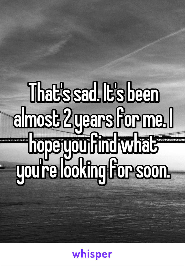 That's sad. It's been almost 2 years for me. I hope you find what you're looking for soon.