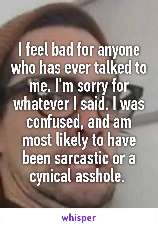 I feel bad for anyone who has ever talked to me. I'm sorry for whatever I said. I was confused, and am most likely to have been sarcastic or a cynical asshole. 