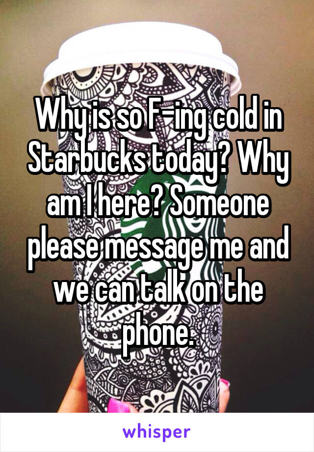 Why is so F-ing cold in Starbucks today? Why am I here? Someone please message me and we can talk on the phone.