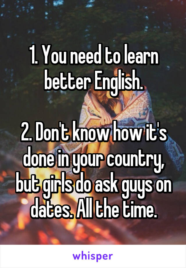 1. You need to learn better English.

2. Don't know how it's done in your country, but girls do ask guys on dates. All the time.