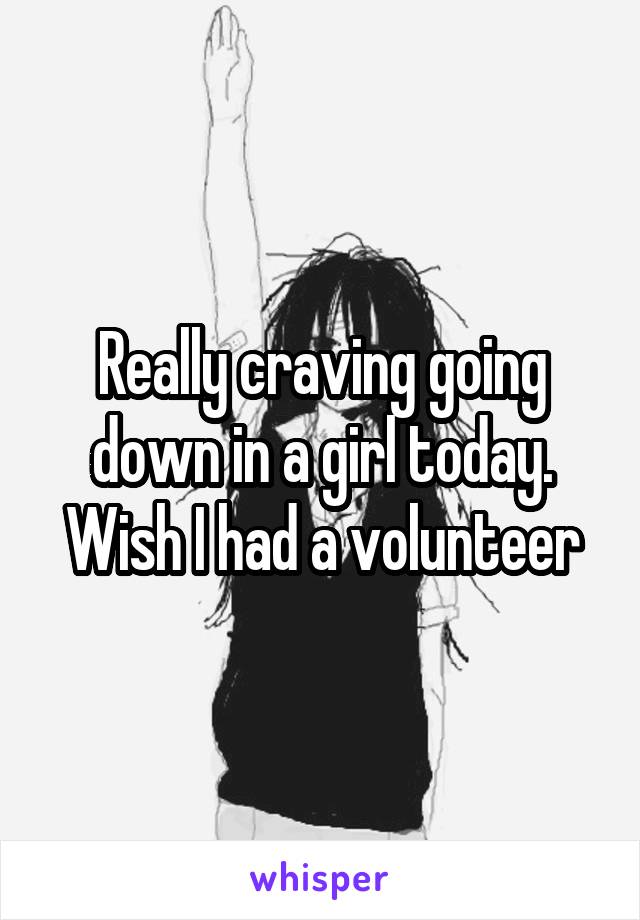 Really craving going down in a girl today. Wish I had a volunteer