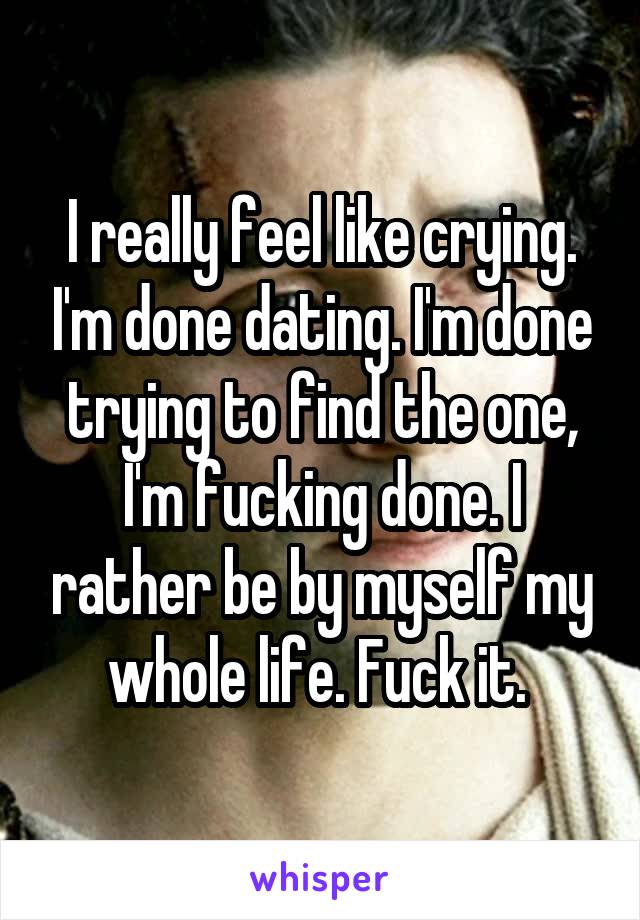 I really feel like crying. I'm done dating. I'm done trying to find the one, I'm fucking done. I rather be by myself my whole life. Fuck it. 