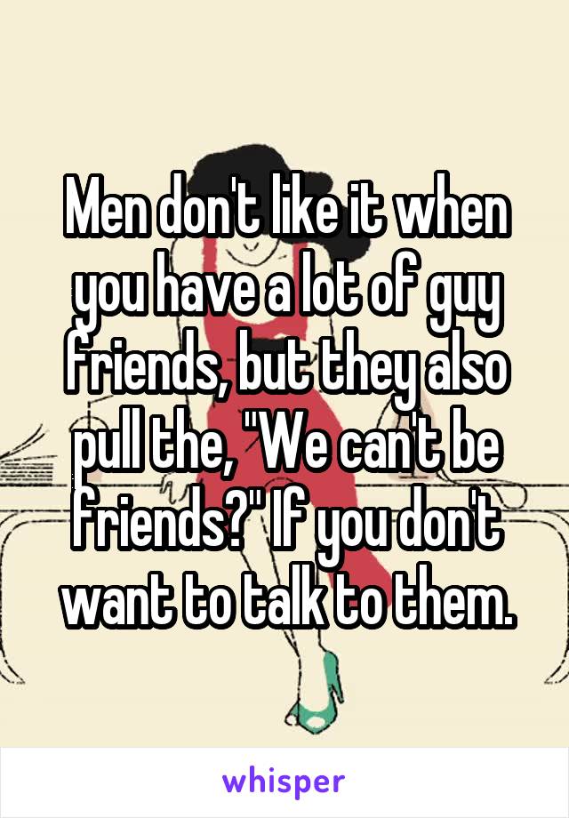 Men don't like it when you have a lot of guy friends, but they also pull the, "We can't be friends?" If you don't want to talk to them.