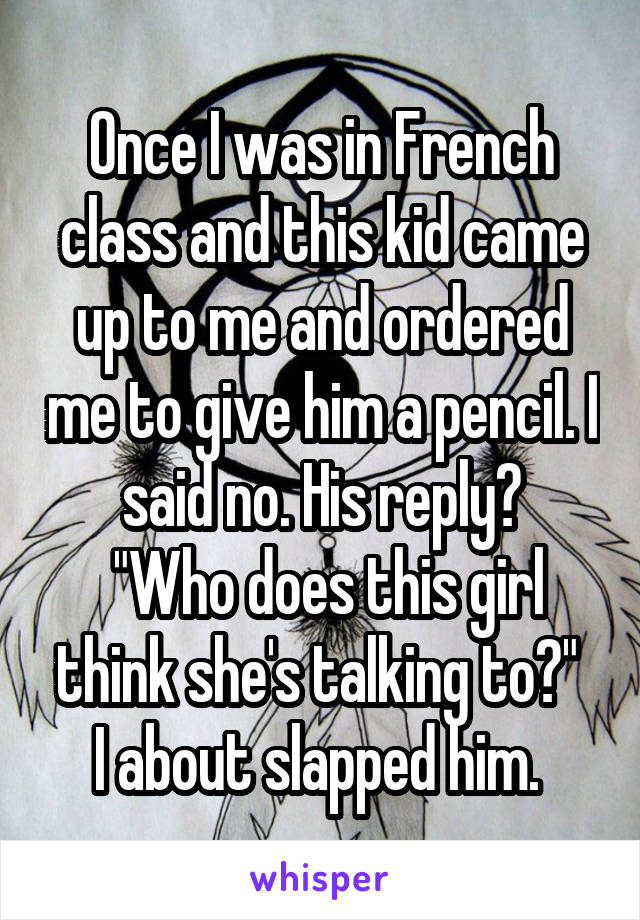 Once I was in French class and this kid came up to me and ordered me to give him a pencil. I said no. His reply?
 "Who does this girl think she's talking to?" 
I about slapped him. 