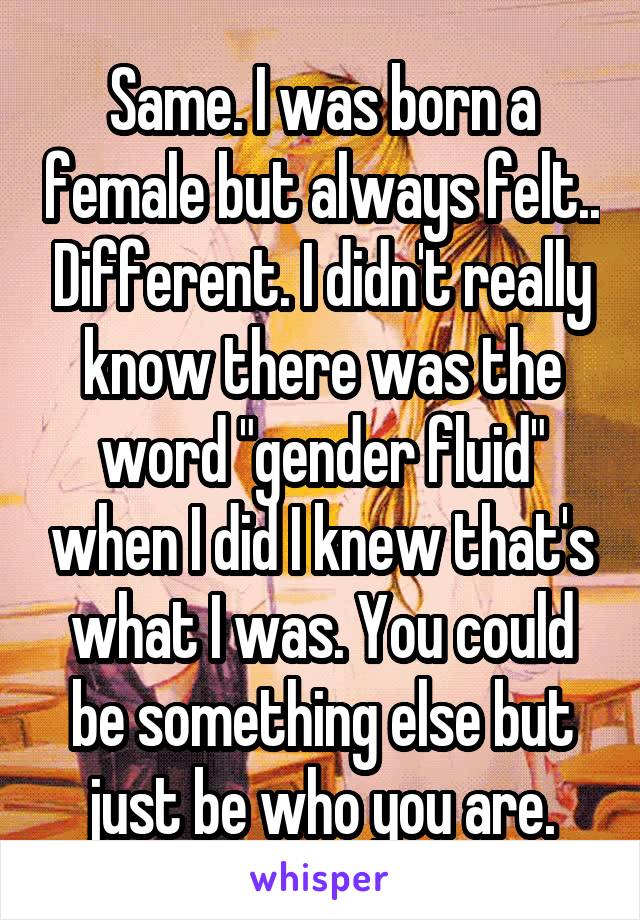 Same. I was born a female but always felt.. Different. I didn't really know there was the word "gender fluid" when I did I knew that's what I was. You could be something else but just be who you are.