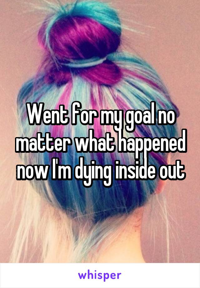 Went for my goal no matter what happened now I'm dying inside out