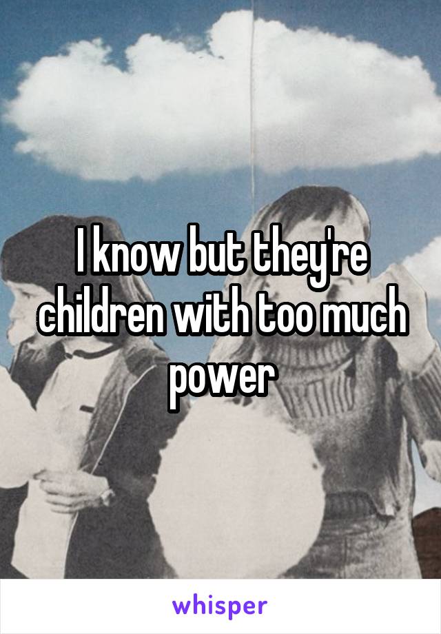 I know but they're children with too much power