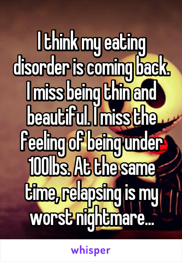 I think my eating disorder is coming back. I miss being thin and beautiful. I miss the feeling of being under 100lbs. At the same time, relapsing is my worst nightmare...