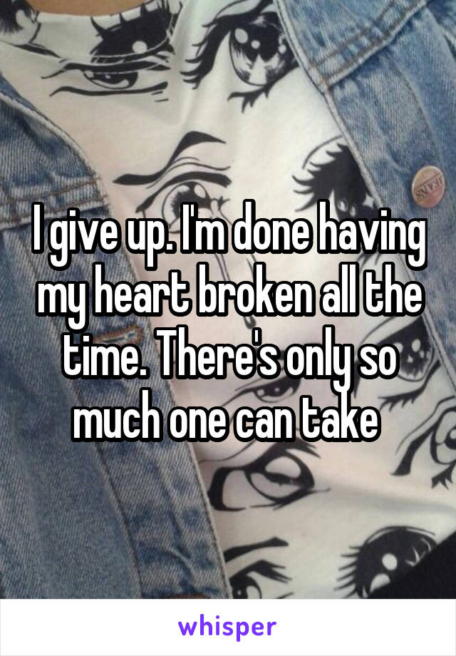 I give up. I'm done having my heart broken all the time. There's only so much one can take 