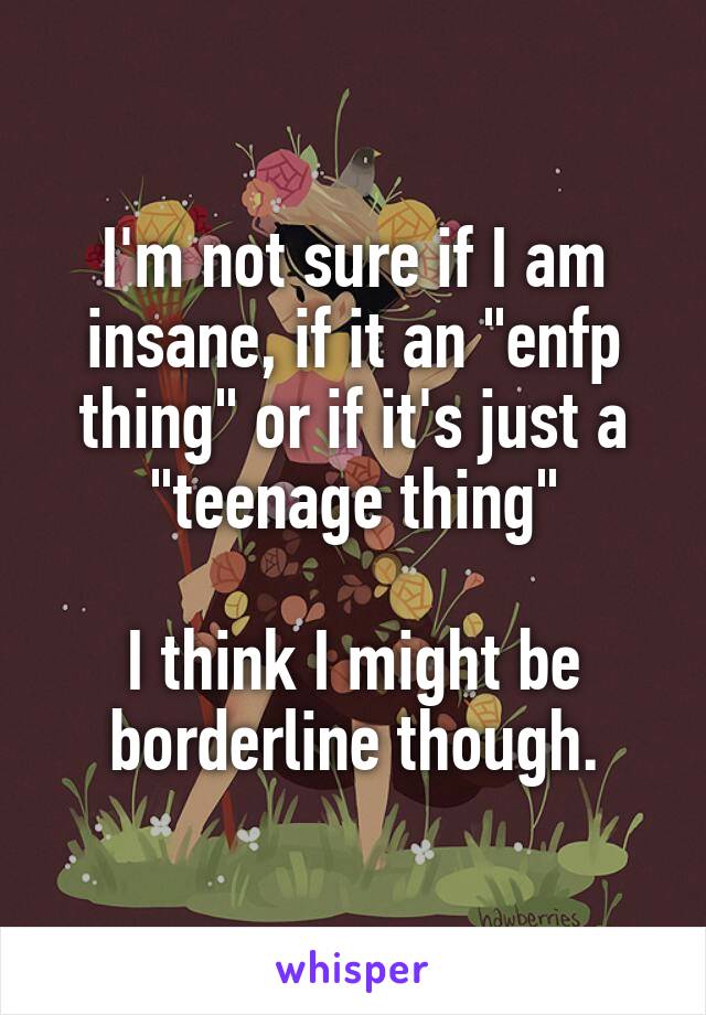 I'm not sure if I am insane, if it an "enfp thing" or if it's just a "teenage thing"

I think I might be borderline though.