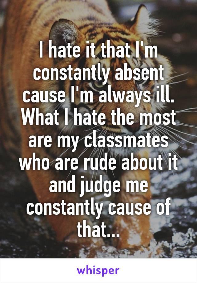 I hate it that I'm constantly absent cause I'm always ill.
What I hate the most are my classmates who are rude about it and judge me constantly cause of that...