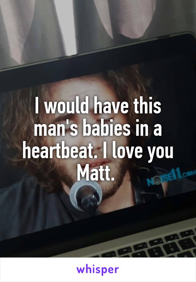 I would have this man's babies in a heartbeat. I love you Matt. 