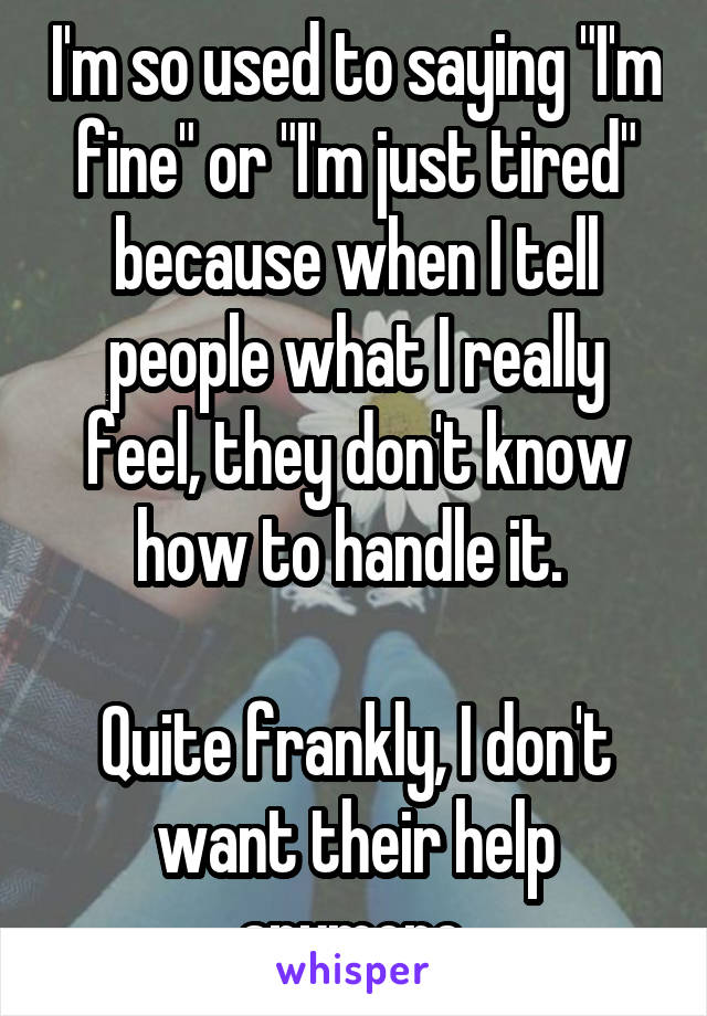 I'm so used to saying "I'm fine" or "I'm just tired" because when I tell people what I really feel, they don't know how to handle it. 

Quite frankly, I don't want their help anymore.