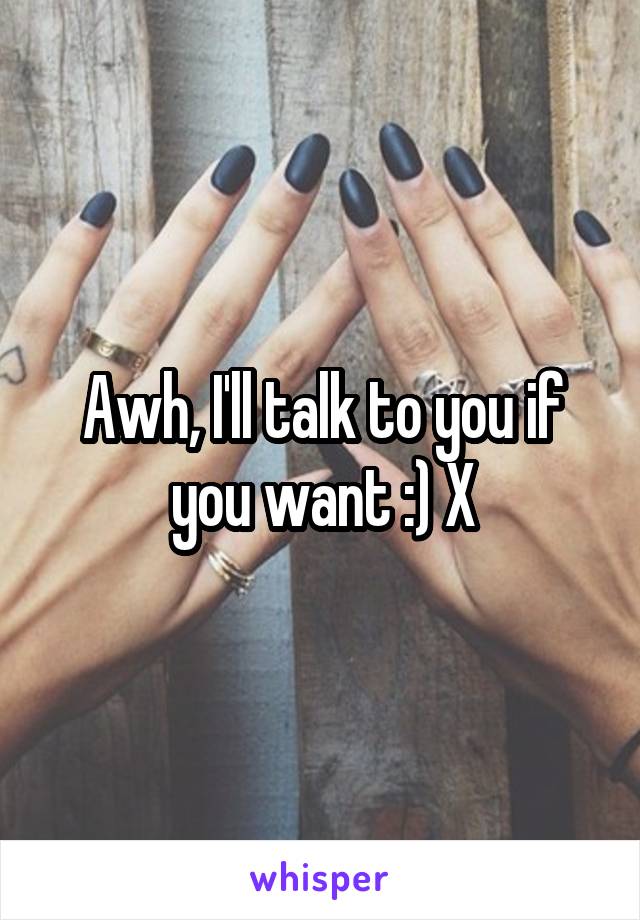 Awh, I'll talk to you if you want :) X