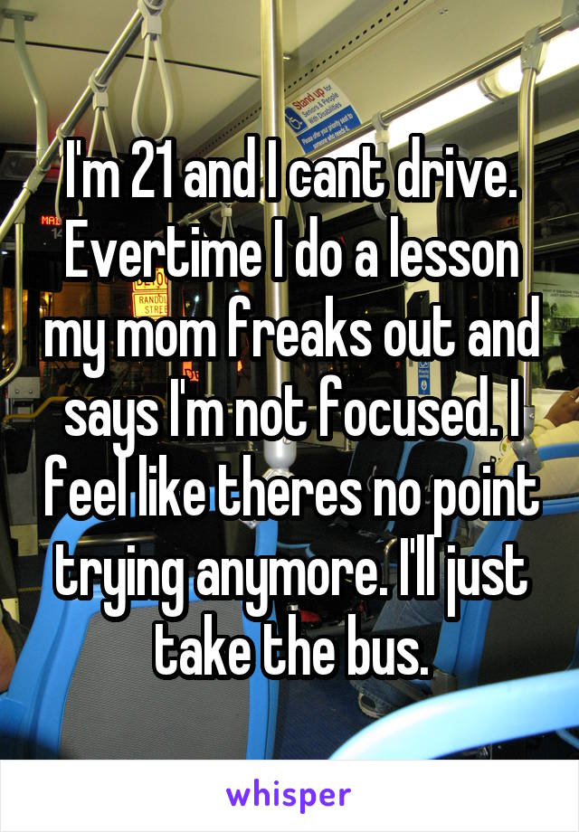 I'm 21 and I cant drive. Evertime I do a lesson my mom freaks out and says I'm not focused. I feel like theres no point trying anymore. I'll just take the bus.