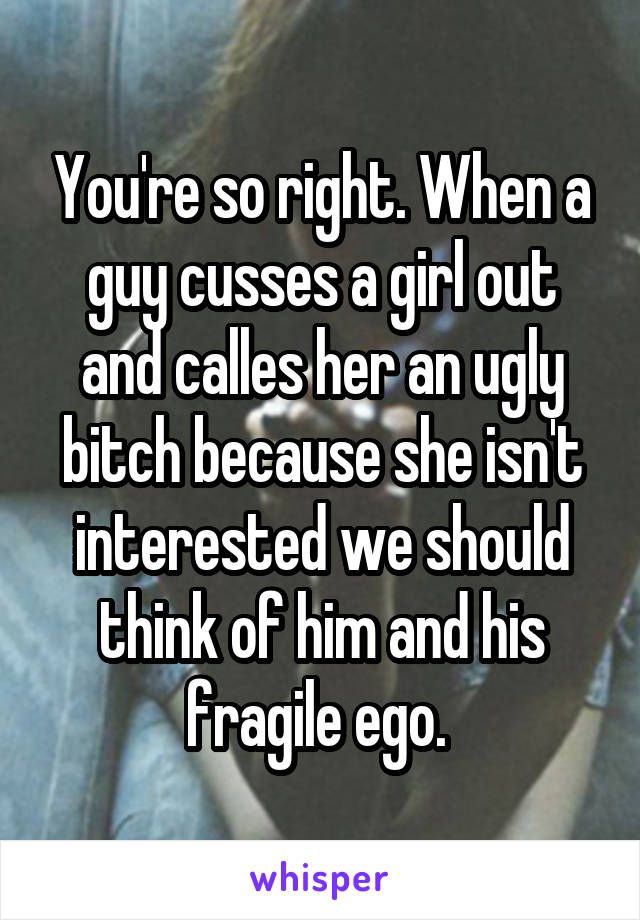 You're so right. When a guy cusses a girl out and calles her an ugly bitch because she isn't interested we should think of him and his fragile ego. 