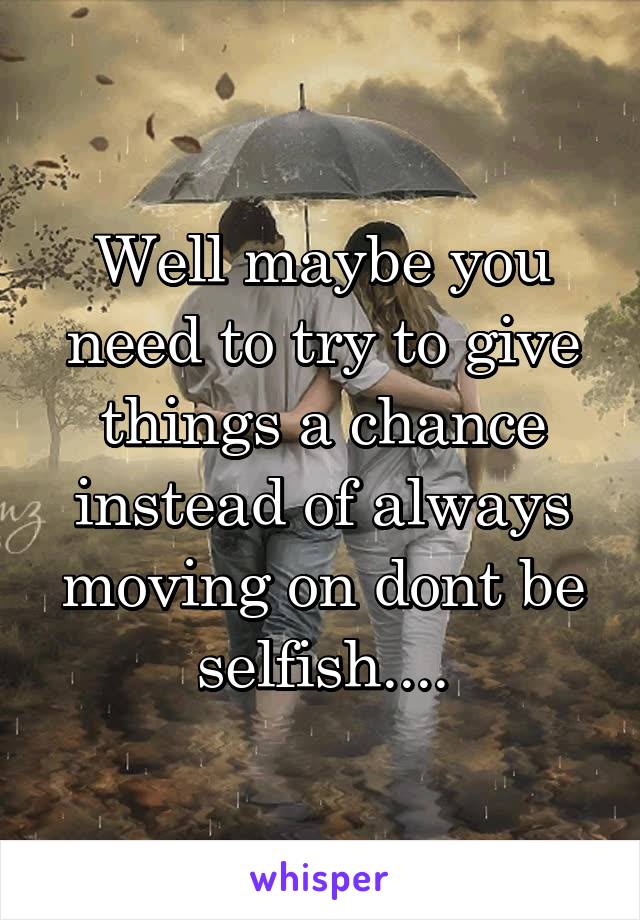 Well maybe you need to try to give things a chance instead of always moving on dont be selfish....